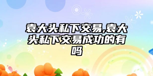 袁大頭私下交易,袁大頭私下交易成功的有嗎