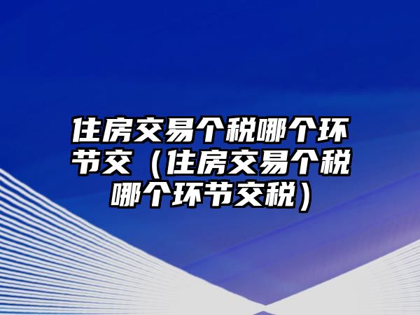 住房交易個(gè)稅哪個(gè)環(huán)節(jié)交（住房交易個(gè)稅哪個(gè)環(huán)節(jié)交稅）