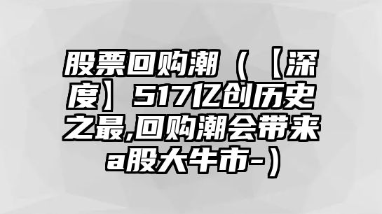 股票回購潮（【深度】517億創(chuàng)歷史之最,回購潮會帶來a股大牛市-）