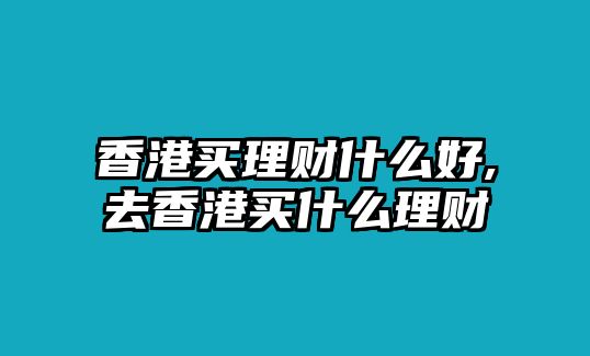 香港買理財什么好,去香港買什么理財