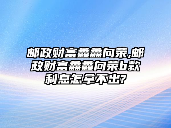 郵政財富鑫鑫向榮,郵政財富鑫鑫向榮b款利息怎拿不出?