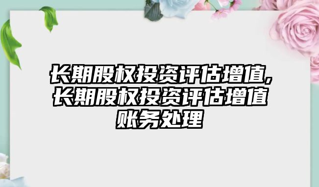 長期股權(quán)投資評估增值,長期股權(quán)投資評估增值賬務(wù)處理