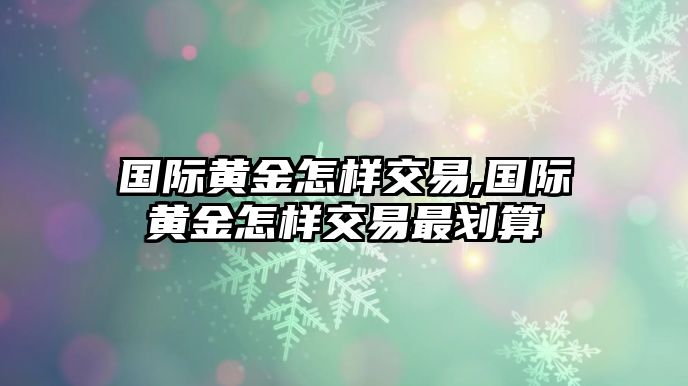 國際黃金怎樣交易,國際黃金怎樣交易最劃算