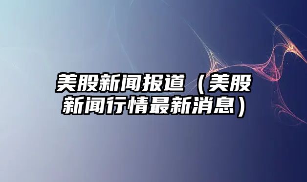 美股新聞報(bào)道（美股新聞行情最新消息）