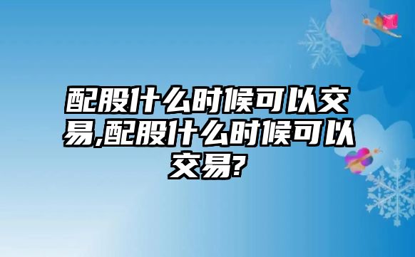 配股什么時(shí)候可以交易,配股什么時(shí)候可以交易?