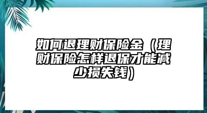 如何退理財(cái)保險(xiǎn)金（理財(cái)保險(xiǎn)怎樣退保才能減少損失錢）