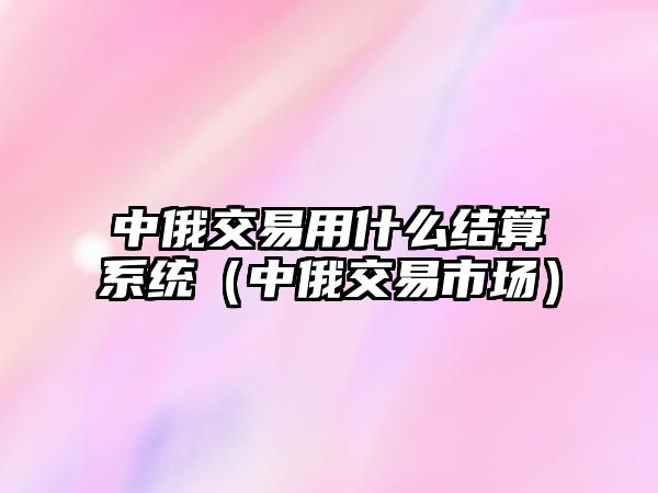 中俄交易用什么結(jié)算系統(tǒng)（中俄交易市場(chǎng)）