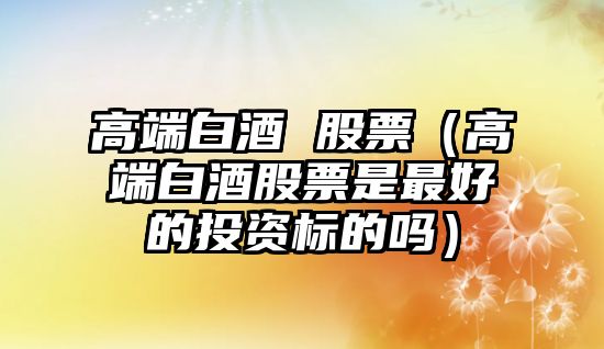 高端白酒 股票（高端白酒股票是最好的投資標(biāo)的嗎）