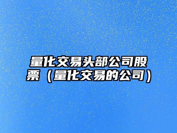 量化交易頭部公司股票（量化交易的公司）