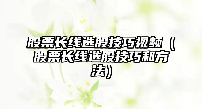 股票長(zhǎng)線選股技巧視頻（股票長(zhǎng)線選股技巧和方法）