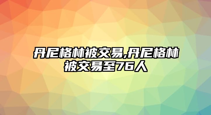 丹尼格林被交易,丹尼格林被交易至76人