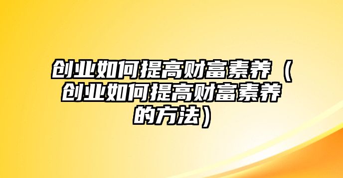 創(chuàng)業(yè)如何提高財富素養(yǎng)（創(chuàng)業(yè)如何提高財富素養(yǎng)的方法）