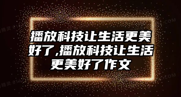 播放科技讓生活更美好了,播放科技讓生活更美好了作文