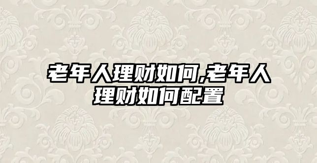 老年人理財(cái)如何,老年人理財(cái)如何配置