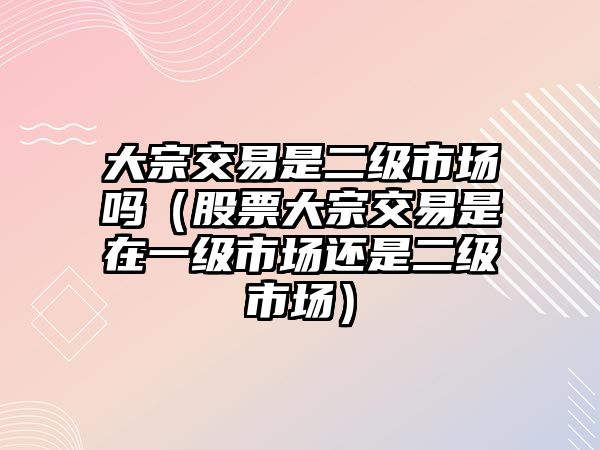 大宗交易是二級(jí)市場(chǎng)嗎（股票大宗交易是在一級(jí)市場(chǎng)還是二級(jí)市場(chǎng)）