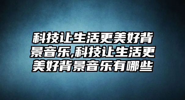 科技讓生活更美好背景音樂,科技讓生活更美好背景音樂有哪些