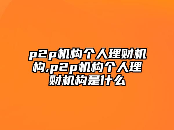 p2p機構(gòu)個人理財機構(gòu),p2p機構(gòu)個人理財機構(gòu)是什么