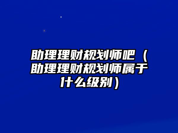 助理理財規(guī)劃師吧（助理理財規(guī)劃師屬于什么級別）