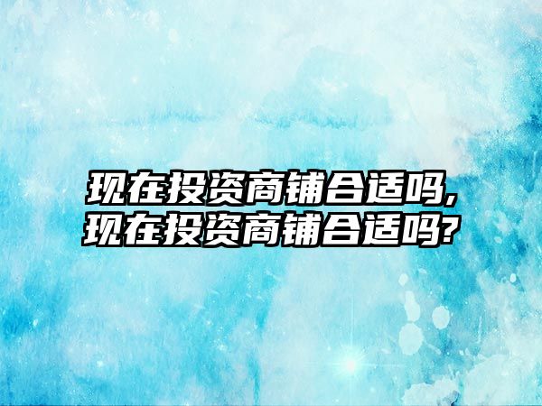 現(xiàn)在投資商鋪合適嗎,現(xiàn)在投資商鋪合適嗎?