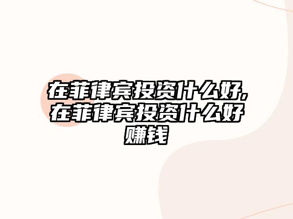 在菲律賓投資什么好,在菲律賓投資什么好賺錢