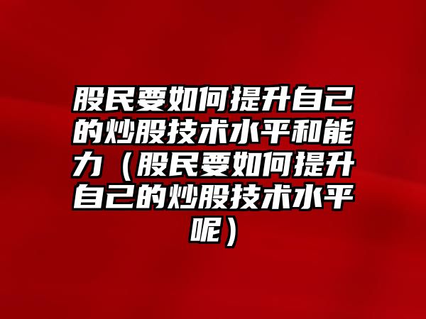 股民要如何提升自己的炒股技術(shù)水平和能力（股民要如何提升自己的炒股技術(shù)水平呢）