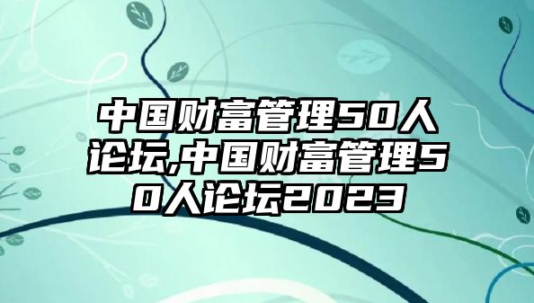 中國財(cái)富管理50人論壇,中國財(cái)富管理50人論壇2023