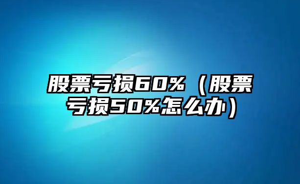 股票虧損60%（股票虧損50%怎么辦）