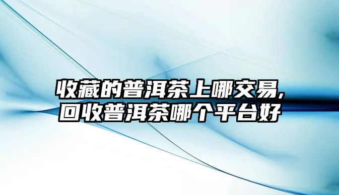 收藏的普洱茶上哪交易,回收普洱茶哪個平臺好