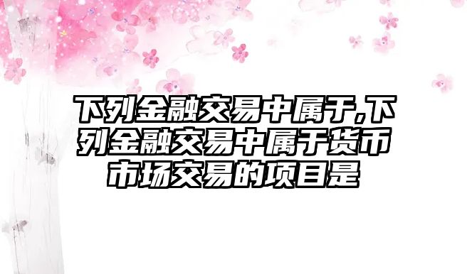 下列金融交易中屬于,下列金融交易中屬于貨幣市場交易的項目是