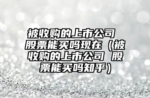 被收購的上市公司 股票能買嗎現(xiàn)在（被收購的上市公司 股票能買嗎知乎）