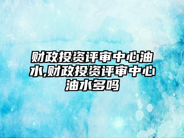 財政投資評審中心油水,財政投資評審中心油水多嗎