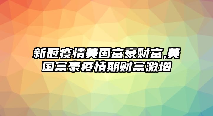 新冠疫情美國富豪財富,美國富豪疫情期財富激增