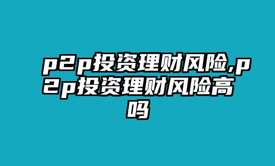 p2p投資理財風(fēng)險,p2p投資理財風(fēng)險高嗎