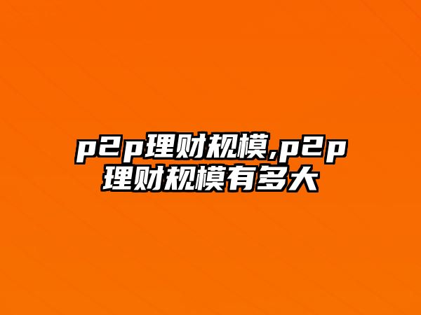 p2p理財(cái)規(guī)模,p2p理財(cái)規(guī)模有多大