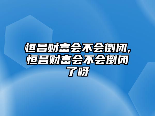 恒昌財富會不會倒閉,恒昌財富會不會倒閉了呀