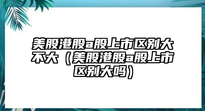 美股港股a股上市區(qū)別大不大（美股港股a股上市區(qū)別大嗎）