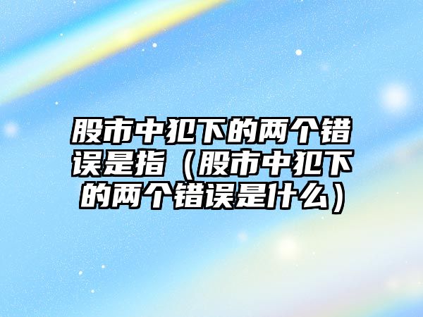 股市中犯下的兩個(gè)錯(cuò)誤是指（股市中犯下的兩個(gè)錯(cuò)誤是什么）