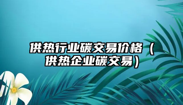 供熱行業(yè)碳交易價格（供熱企業(yè)碳交易）