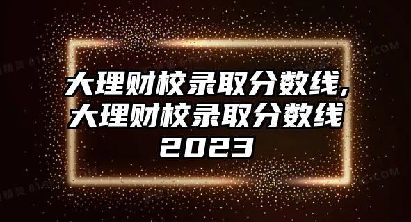 大理財校錄取分?jǐn)?shù)線,大理財校錄取分?jǐn)?shù)線2023