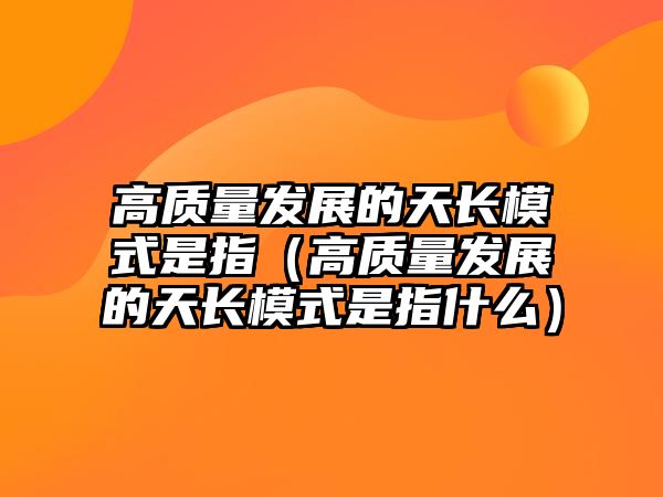 高質(zhì)量發(fā)展的天長(zhǎng)模式是指（高質(zhì)量發(fā)展的天長(zhǎng)模式是指什么）