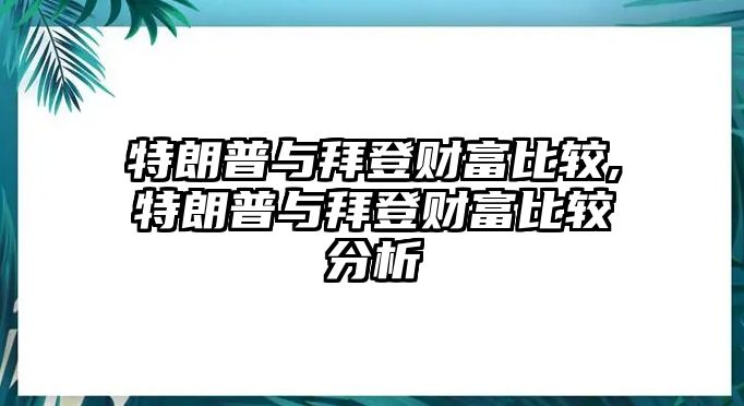 特朗普與拜登財(cái)富比較,特朗普與拜登財(cái)富比較分析