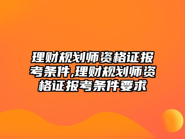 理財規(guī)劃師資格證報考條件,理財規(guī)劃師資格證報考條件要求