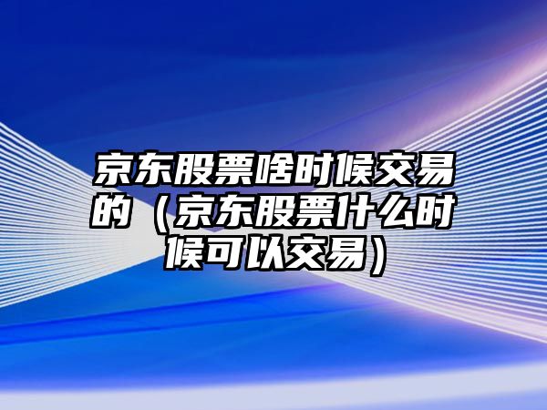 京東股票啥時(shí)候交易的（京東股票什么時(shí)候可以交易）