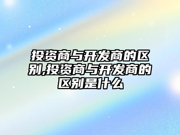 投資商與開發(fā)商的區(qū)別,投資商與開發(fā)商的區(qū)別是什么