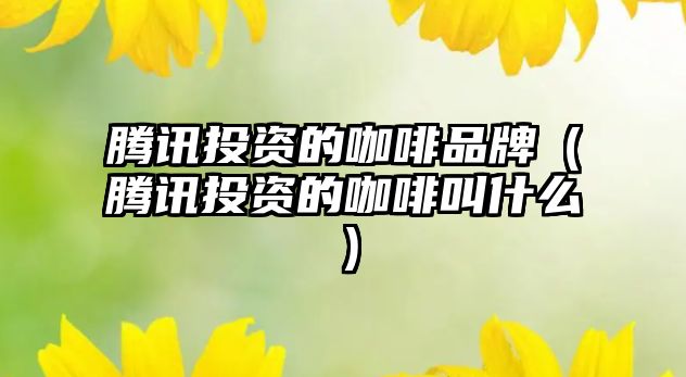 騰訊投資的咖啡品牌（騰訊投資的咖啡叫什么）