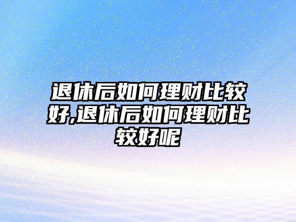 退休后如何理財(cái)比較好,退休后如何理財(cái)比較好呢