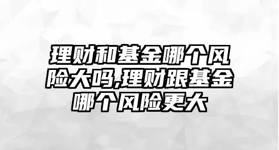 理財和基金哪個風(fēng)險大嗎,理財跟基金哪個風(fēng)險更大