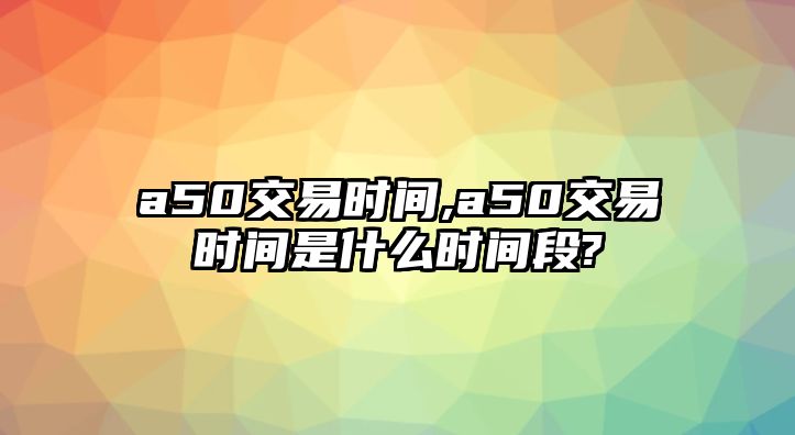 a50交易時(shí)間,a50交易時(shí)間是什么時(shí)間段?