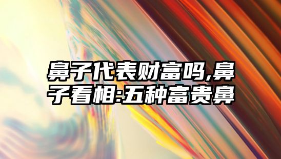 鼻子代表財富嗎,鼻子看相:五種富貴鼻