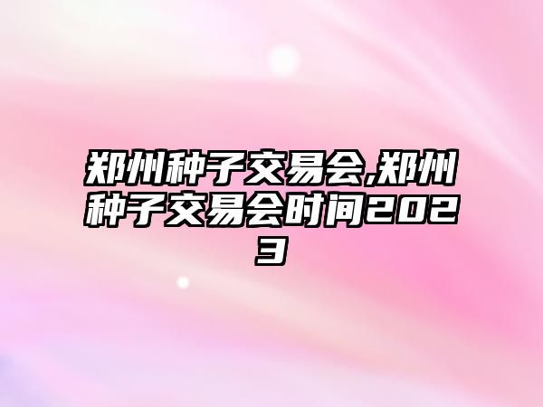 鄭州種子交易會,鄭州種子交易會時間2023